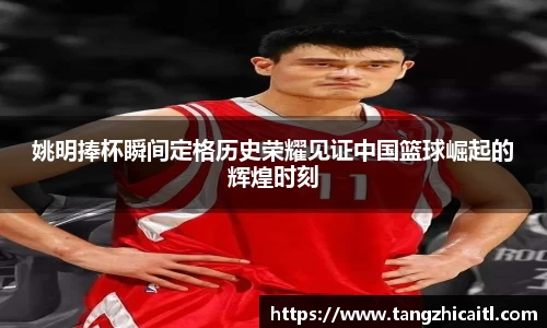 姚明捧杯瞬间定格历史荣耀见证中国篮球崛起的辉煌时刻
